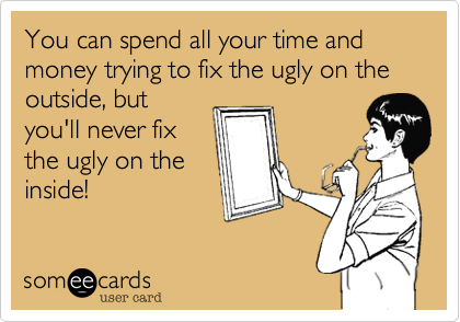 You can spend all your time and money trying to fix the ugly on the outside, butyou'll never fixthe ugly on theinside!