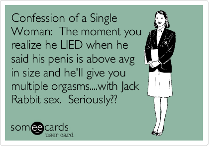 Confession of a SingleWoman:  The moment yourealize he LIED when hesaid his penis is above avgin size and he'll give youmultiple orgasms....with JackRabbit sex.  Seriously??
