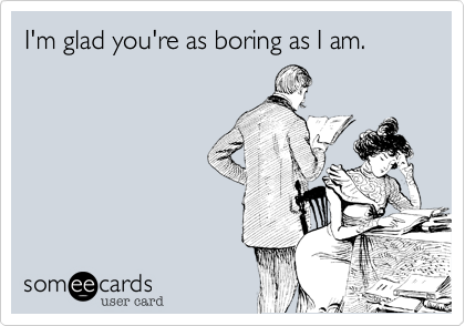 I'm glad you're as boring as I am.