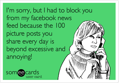 I'm sorry, but I had to block you from my facebook newsfeed because the 100picture posts youshare every day is beyond excessive andannoying! 