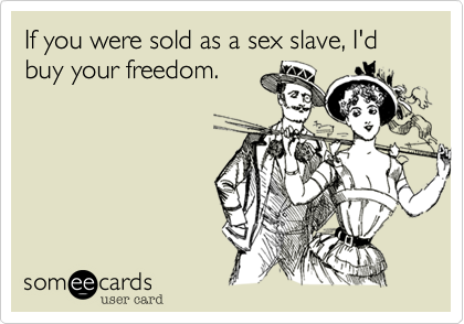 If you were sold as a sex slave, I'd buy your freedom.
