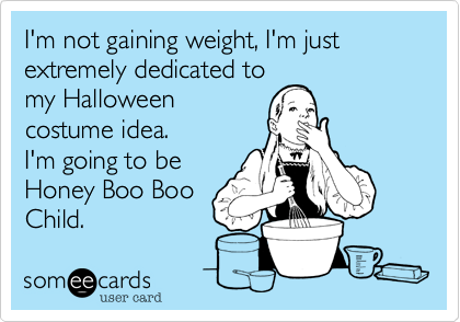 I'm not gaining weight, I'm just extremely dedicated to 
my Halloween
costume idea.
I'm going to be
Honey Boo Boo
Child.