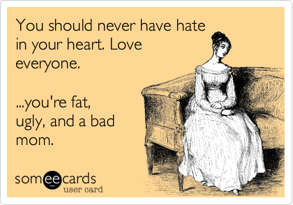 You should never have hate
in your heart. Love
everyone.   

...you're fat,
ugly, and a bad
mom.