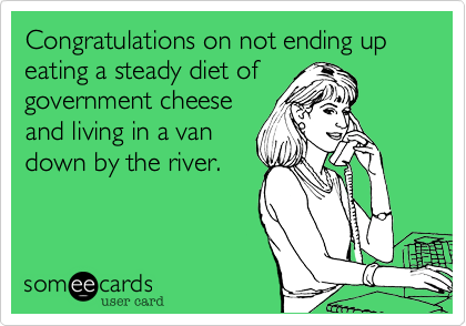 Congratulations on not ending up eating a steady diet of
government cheese
and living in a van
down by the river.
