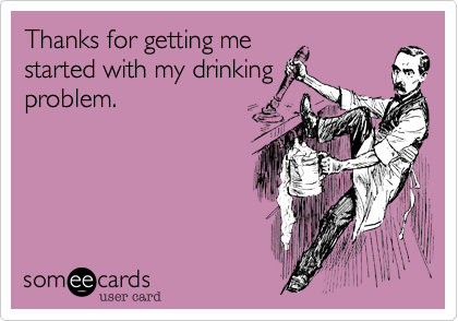 Thanks for getting me
started with my drinking
problem.