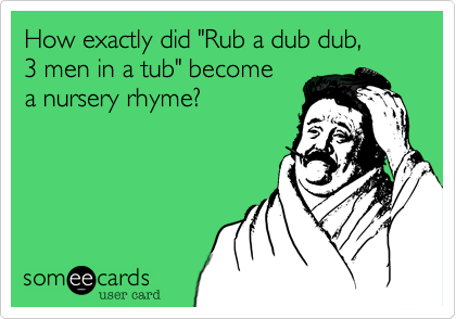 How exactly did "Rub a dub dub, 
3 men in a tub" become 
a nursery rhyme? 
 
