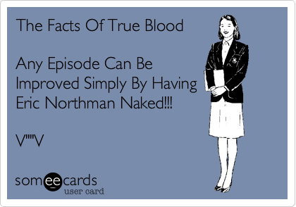 The Facts Of True Blood

Any Episode Can Be
Improved Simply By Having
Eric Northman Naked!!!

V""V