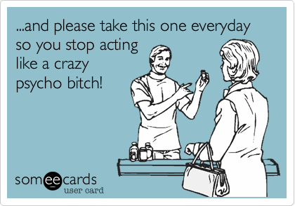 ...and please take this one everyday so you stop acting
like a crazy
psycho bitch!
