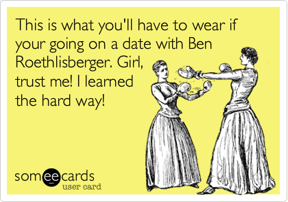 This is what you'll have to wear if your going on a date with Ben Roethlisberger. Girl,
trust me! I learned
the hard way!