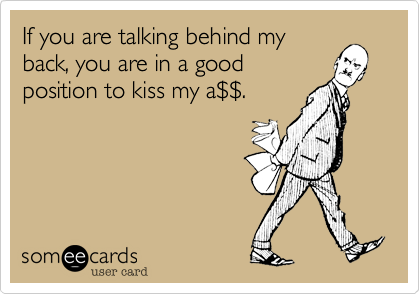 If you are talking behind my
back, you are in a good
position to kiss my a$$.  