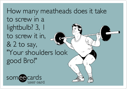 How many meatheads does it take to screw in a
lightbulb? 3, 1
to screw it in,
& 2 to say,
"Your shoulders look
good Bro!" 