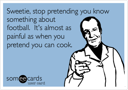 Sweetie, stop pretending you know something about
football.  It's almost as
painful as when you
pretend you can cook.