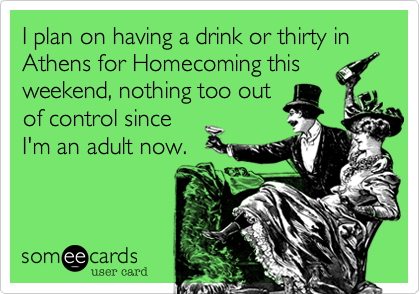 I plan on having a drink or thirty in Athens for Homecoming this
weekend, nothing too out
of control since
I'm an adult now.