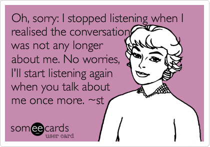 Oh, sorry: I stopped listening when I realised the conversation
was not any longer
about me. No worries,
I'll start listening again
when you talk about
me once more. ~st