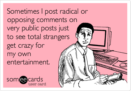 Sometimes I post radical or opposing comments on
very public posts just
to see total strangers
get crazy for
my own
entertainment.