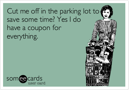 Cut me off in the parking lot to
save some time? Yes I do
have a coupon for
everything.