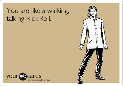 You are like a walking,
talking Rick Roll.