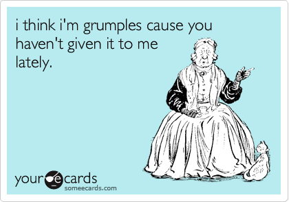 i think i'm grumples cause you haven't given it to me
lately. 
