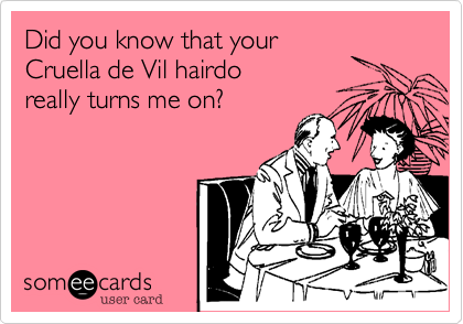 Did you know that your
Cruella de Vil hairdo
really turns me on?