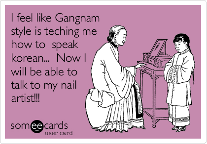 I feel like Gangnam
style is teching me
how to  speak
korean...  Now I
will be able to
talk to my nail
artist!!! 