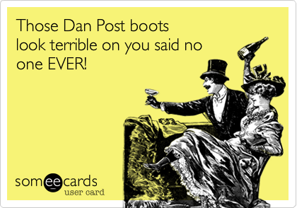 Those Dan Post boots
look terrible on you said no
one EVER!