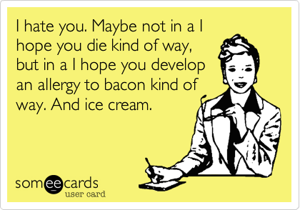I hate you. Maybe not in a I
hope you die kind of way,
but in a I hope you develop
an allergy to bacon kind of
way. And ice cream. 