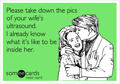 Please take down the pics
of your wife's
ultrasound.
I already know
what it's like to be
inside her.