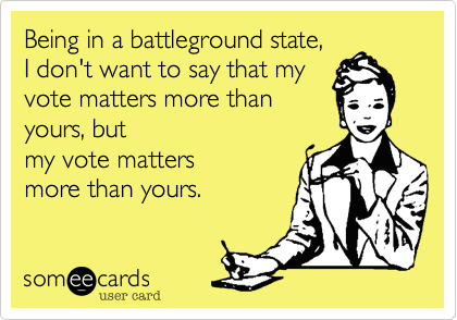 Being in a battleground state,  
I don't want to say that my
vote matters more than
yours, but 
my vote matters
more than yours.