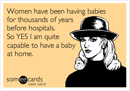 Women have been having babies for thousands of years
before hospitals.
So YES I am quite
capable to have a baby
at home.