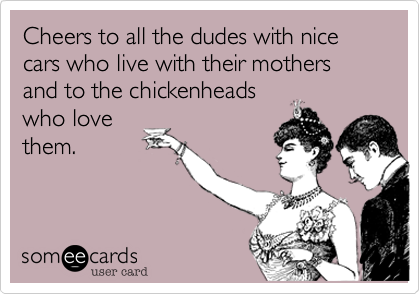 Cheers to all the dudes with nice cars who live with their mothers and to the chickenheads
who love
them.