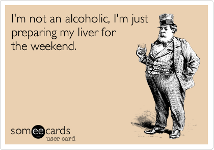 I'm not an alcoholic, I'm just
preparing my liver for 
the weekend.