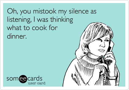 Oh, you mistook my silence as listening, I was thinking
what to cook for
dinner.