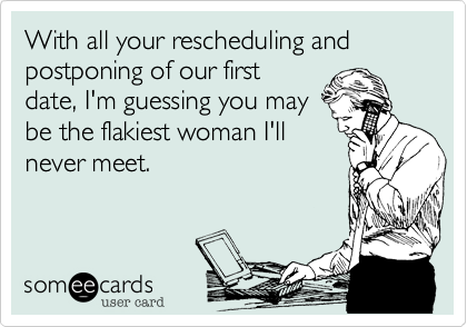 With all your rescheduling and postponing of our first
date, I'm guessing you may
be the flakiest woman I'll
never meet.