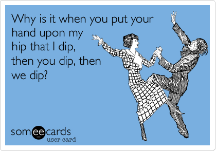 Why is it when you put your
hand upon my
hip that I dip,
then you dip, then
we dip?