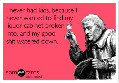 I never had kids, because I
never wanted to find my
liquor cabinet broken 
into, and my good
shit watered down.