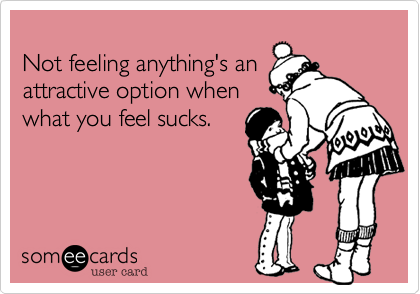 
Not feeling anything's an
attractive option when
what you feel sucks. 