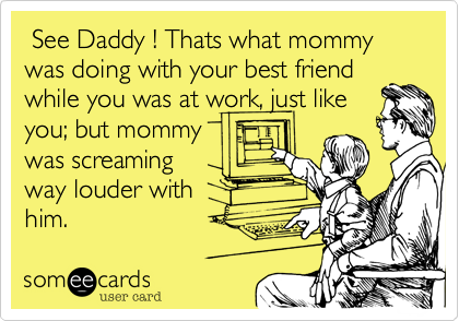  See Daddy ! Thats what mommy was doing with your best friend
while you was at work, just like
you; but mommy
was screaming
way louder with
him.
