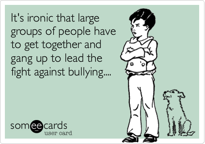 It's ironic that large
groups of people have
to get together and
gang up to lead the
fight against bullying....