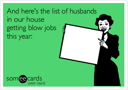 And here's the list of husbands
in our house
getting blow jobs
this year: