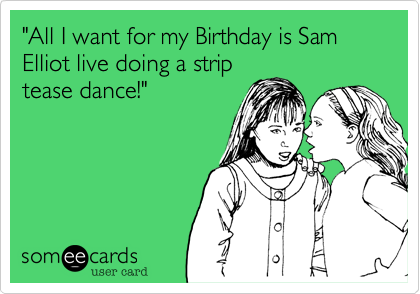 "All I want for my Birthday is Sam Elliot live doing a strip
tease dance!"