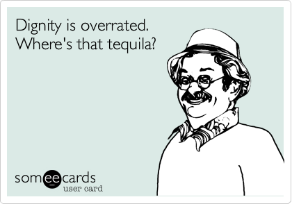 Dignity is overrated. 
Where's that tequila? 