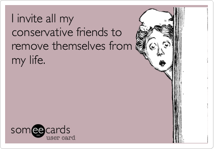 I invite all my
conservative friends to
remove themselves from
my life.