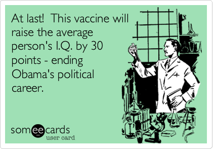 At last!  This vaccine will 
raise the average 
person's I.Q. by 30
points - ending
Obama's political
career.