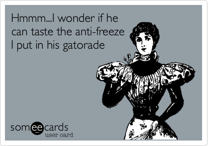 Hmmm...I wonder if he
can taste the anti-freeze
I put in his gatorade