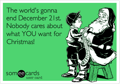 The world's gonna
end December 21st.
Nobody cares about
what YOU want for
Christmas!