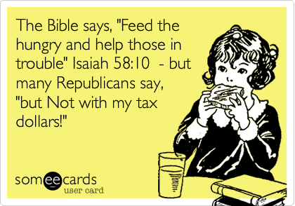 The Bible says, "Feed the
hungry and help those in
trouble" Isaiah 58:10  - but
many Republicans say,
"but Not with my tax
dollars!"