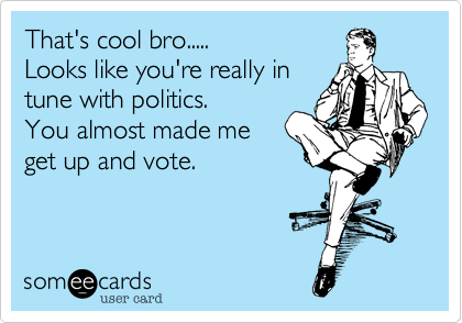 That's cool bro.....
Looks like you're really in
tune with politics.
You almost made me
get up and vote.