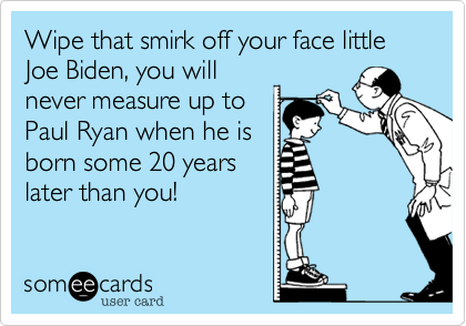 Wipe that smirk off your face little Joe Biden, you will
never measure up to
Paul Ryan when he is
born some 20 years
later than you!
