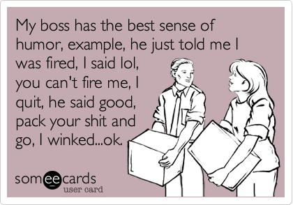 My boss has the best sense of humor, example, he just told me I was fired, I said lol,
you can't fire me, I
quit, he said good,
pack your shit and
go, I winked...ok.