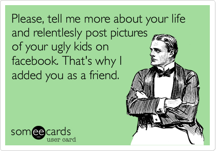 Please, tell me more about your life and relentlesly post pictures
of your ugly kids on
facebook. That's why I
added you as a friend.